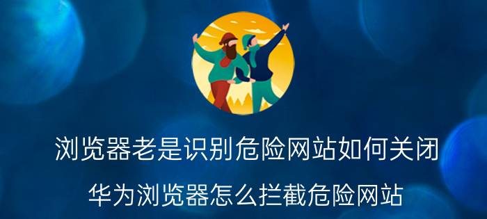 浏览器老是识别危险网站如何关闭 华为浏览器怎么拦截危险网站？